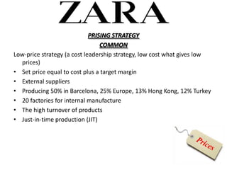 PRISING STRATEGY
                                 COMMON
Low-price strategy (a cost leadership strategy, low cost what gives low
  prices)
? Set price equal to cost plus a target margin
? External suppliers
? Producing 50% in Barcelona, 25% Europe, 13% Hong Kong, 12% Turkey
? 20 factories for internal manufacture
? The high turnover of products
? Just-in-time production (JIT)
 