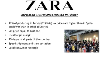 ASPECTS OF THE PRICING STRATEGY IN TURKEY

? 12% of producing in Turkey (T-Shirts)   prices are higher than in Spain
  but lower than in other countries
? Set price equal to cost plus
? Local target margin
? 25 shops in all parts of the country
? Speed shipment and transportation
? Local consumer research
 