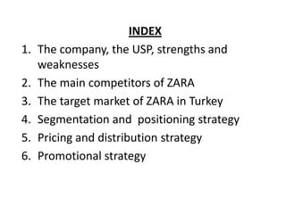 Content
                   INDEX
1. The company, the USP, strengths and
   weaknesses
2. The main competitors of ZARA
3. The target market of ZARA in Turkey
4. Segmentation and positioning strategy
5. Pricing and distribution strategy
6. Promotional strategy
 