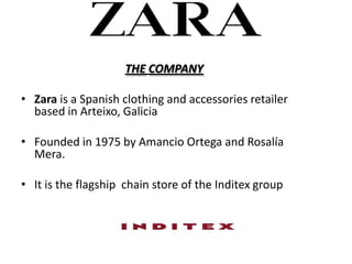 THE COMPANY

? Zara is a Spanish clothing and accessories retailer
  based in Arteixo, Galicia

? Founded in 1975 by Amancio Ortega and Rosala
  Mera.

? It is the flagship chain store of the Inditex group
 