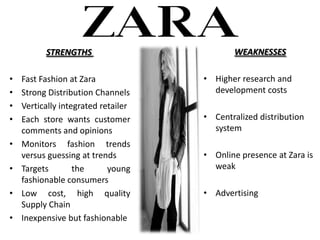STRENGTHS                         WEAKNESSES

?   Fast Fashion at Zara             ? Higher research and
?   Strong Distribution Channels       development costs
?   Vertically integrated retailer
?   Each store wants customer        ? Centralized distribution
    comments and opinions              system
?   Monitors fashion trends
    versus guessing at trends        ? Online presence at Zara is
?   Targets        the      young      weak
    fashionable consumers
?   Low cost, high quality           ? Advertising
    Supply Chain
?   Inexpensive but fashionable
 