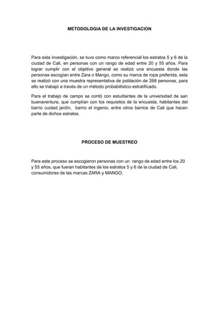 METODOLOGIA DE LA INVESTIGACION
Para esta investigación, se tuvo como marco referencial los estratos 5 y 6 de la
ciudad de Cali, en personas con un rango de edad entre 20 y 55 años. Para
lograr cumplir con el objetivo general se realizó una encuesta donde las
personas escogían entre Zara o Mango, como su marca de ropa preferida, esta
se realizó con una muestra representativa de población de 268 personas, para
ello se trabajó a través de un método probabilístico estratificado.
Para el trabajo de campo se contó con estudiantes de la universidad de san
buenaventura, que cumplían con los requisitos de la encuesta, habitantes del
barrio cuidad jardín, barrio el ingenio, entre otros barrios de Cali que hacen
parte de dichos estratos.
PROCESO DE MUESTREO
Para este proceso se escogieron personas con un rango de edad entre los 20
y 55 años, que fueran habitantes de los estratos 5 y 6 de la ciudad de Cali,
consumidores de las marcas ZARA y MANGO.
 