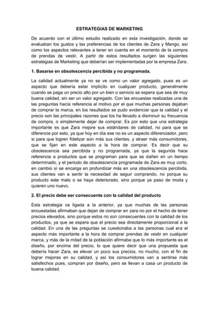 ESTRATEGIAS DE MARKETING
De acuerdo con el último estudio realizado en esta investigación, donde se
evaluaban los gustos y las preferencias de los clientes de Zara y Mango, así
como los aspectos relevantes a tener en cuenta en el momento de la compra
de prendas de vestir. A partir de estos resultados surgen las siguientes
estrategias de Marketing que deberían ser implementadas por la empresa Zara.
1. Basarse en obsolescencia percibida y no programada.
La calidad actualmente ya no se ve como un valor agregado, pues es un
aspecto que debería estar implícito en cualquier producto, generalmente
cuando se paga un precio alto por un bien o servicio se espera que sea de muy
buena calidad, sin ser un valor agregado. Con las encuestas realizadas una de
las preguntas hacía referencia al motivo por el que muchas personas dejaban
de comprar la marca, en los resultados se pudo evidenciar que la calidad y el
precio son las principales razones que los ha llevado a disminuir su frecuencia
de compra, o simplemente dejar de comprar. Es por esto que una estrategia
importante es que Zara mejore sus estándares de calidad, no para que se
diferencie por esto, ya que hoy en día ese no es un aspecto diferenciador, pero
si para que logren fidelizar aún más sus clientes, y atraer más consumidores,
que se fijan en este aspecto a la hora de comprar. Es decir que su
obsolescencia sea percibida y no programada, ya que la segunda hace
referencia a productos que se programan para que se dañen en un tiempo
determinado, y el periodo de obsolescencia programada de Zara es muy corto,
en cambio sí se encarga en profundizar más en una obsolescencia percibida,
sus clientes van a sentir la necesidad de seguir comprando, no porque su
producto este malo o se haya deteriorado, sino porque ya paso de moda y
quieren uno nuevo.
2. El precio debe ser consecuente con la calidad del producto
Esta estrategia va ligada a la anterior, ya que muchas de las personas
encuestadas afirmaban que dejan de comprar en zara no por el hecho de tener
precios elevados, sino porque estos no son consecuentes con la calidad de los
productos, ya que se espera que el precio sea directamente proporcional a la
calidad. En una de las preguntas se cuestionaba a las personas cual era el
aspecto más importante a la hora de comprar prendas de vestir en cualquier
marca, y más de la mitad de la población afirmaba que lo más importante es el
diseño, por encima del precio, lo que quiere decir que una propuesta que
debería hacer Zara, es elevar un poco sus precios, no mucho, con el fin de
lograr mejoras en su calidad, y así los consumidores van a sentirse más
satisfechos pues, compran por diseño, pero se llevan a casa un producto de
buena calidad.
 