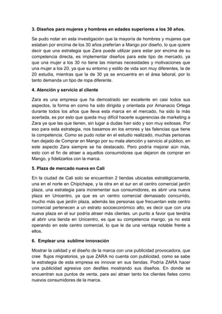 3. Diseños para mujeres y hombres en edades superiores a los 30 años.
Se pudo notar en esta investigación que la mayoría de hombres y mujeres que
estaban por encima de los 30 años preferían a Mango por diseño, lo que quiere
decir que una estrategia que Zara puede utilizar para estar por encima de su
competencia directa, es implementar diseños para este tipo de mercado, ya
que una mujer a los 30 no tiene las mismas necesidades y motivaciones que
una mujer a los 20, ya que su entorno y estilo de vida son muy diferentes, la de
20 estudia, mientras que la de 30 ya se encuentra en el área laboral, por lo
tanto demanda un tipo de ropa diferente.
4. Atención y servicio al cliente
Zara es una empresa que ha demostrado ser excelente en casi todos sus
aspectos, la forma en como ha sido dirigida y orientada por Amanacio Ortega
durante todos los años que lleva esta marca en el mercado, ha sido la más
acertada, es por esto que queda muy difícil hacerle sugerencias de marketing a
Zara ya que las que tienen, sin lugar a dudas han sido y son muy exitosas. Por
eso para esta estrategia, nos basamos en los errores y las falencias que tiene
la competencia. Como se pudo notar en el estudio realizado, muchas personas
han dejado de Comprar en Mango por su mala atención y servicio al público, en
este aspecto Zara siempre se ha destacado. Pero podría mejorar aún más,
esto con el fin de atraer a aquellos consumidores que dejaron de comprar en
Mango, y fidelizarlos con la marca.
5. Plaza de mercado nueva en Cali
En la ciudad de Cali solo se encuentran 2 tiendas ubicadas estratégicamente,
una en el norte en Chipichape, y la otra en el sur en el centro comercial jardín
plaza, una estrategia para incrementar sus consumidores, es abrir una nueva
plaza en Unicentro, ya que es un centro comercial demasiado concurrido,
mucho más que jardín plaza, además las personas que frecuentan este centro
comercial pertenecen a un estrato socioeconómico alto, es decir que con una
nueva plaza en el sur podría atraer más clientes. un punto a favor que tendría
al abrir una tienda en Unicentro, es que su competencia mango, ya no está
operando en este centro comercial, lo que le da una ventaja notable frente a
ellos.
6. Emplear una sublime innovación
Mostrar la calidad y el diseño de la marca con una publicidad provocadora, que
cree flujos migratorios, ya que ZARA no cuenta con publicidad, como se sabe
la estrategia de esta empresa es innovar en sus tiendas. Podría ZARA hacer
una publicidad agresiva con desfiles mostrando sus diseños. En donde se
encuentran sus puntos de venta, para así atraer tanto los clientes fieles como
nuevos consumidores de la marca.
 