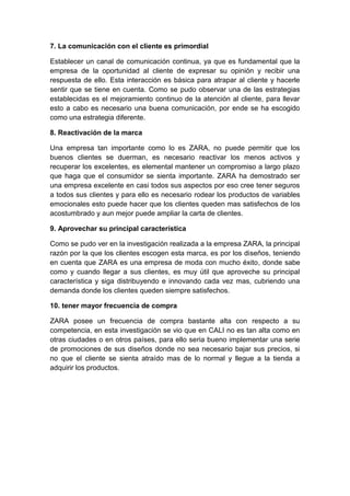 7. La comunicación con el cliente es primordial
Establecer un canal de comunicación continua, ya que es fundamental que la
empresa de la oportunidad al cliente de expresar su opinión y recibir una
respuesta de ello. Esta interacción es básica para atrapar al cliente y hacerle
sentir que se tiene en cuenta. Como se pudo observar una de las estrategias
establecidas es el mejoramiento continuo de la atención al cliente, para llevar
esto a cabo es necesario una buena comunicación, por ende se ha escogido
como una estrategia diferente.
8. Reactivación de la marca
Una empresa tan importante como lo es ZARA, no puede permitir que los
buenos clientes se duerman, es necesario reactivar los menos activos y
recuperar los excelentes, es elemental mantener un compromiso a largo plazo
que haga que el consumidor se sienta importante. ZARA ha demostrado ser
una empresa excelente en casi todos sus aspectos por eso cree tener seguros
a todos sus clientes y para ello es necesario rodear los productos de variables
emocionales esto puede hacer que los clientes queden mas satisfechos de los
acostumbrado y aun mejor puede ampliar la carta de clientes.
9. Aprovechar su principal característica
Como se pudo ver en la investigación realizada a la empresa ZARA, la principal
razón por la que los clientes escogen esta marca, es por los diseños, teniendo
en cuenta que ZARA es una empresa de moda con mucho éxito, donde sabe
como y cuando llegar a sus clientes, es muy útil que aproveche su principal
característica y siga distribuyendo e innovando cada vez mas, cubriendo una
demanda donde los clientes queden siempre satisfechos.
10. tener mayor frecuencia de compra
ZARA posee un frecuencia de compra bastante alta con respecto a su
competencia, en esta investigación se vio que en CALI no es tan alta como en
otras ciudades o en otros países, para ello seria bueno implementar una serie
de promociones de sus diseños donde no sea necesario bajar sus precios, si
no que el cliente se sienta atraído mas de lo normal y llegue a la tienda a
adquirir los productos.
 