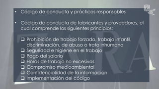 • Código de conducta y prácticas responsables 
• Código de conducta de fabricantes y proveedores, el 
cual comprende los siguientes principios: 
 Prohibición de trabajo forzado, trabajo infantil, 
discriminación, de abuso o trato inhumano 
 Seguridad e higiene en el trabajo 
 Pago del salario 
 Horas de trabajo no excesivas 
 Compromiso medioambiental 
 Confidencialidad de la información 
 Implementación del código 
 