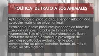 POLÍTICA DE TRATO A LOS ANIMALES 
Aplica a todos los productos que tengan relación con 
cualquier material de origen animal. 
Establece que tales productos proceden en todos los 
casos de animales tratados de forma ética y 
responsable. Bajo ninguna circunstancia se utilizan 
productos de origen animal que provengan de 
animales sacrificados exclusivamente para 
comercializar sus pieles, conchas, huesos, plumas o 
cualquier otro material 
 