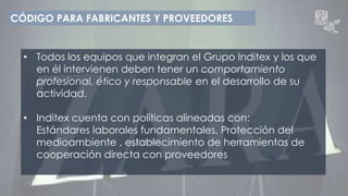 CÓDIGO PARA FABRICANTES Y PROVEEDORES 
• Todos los equipos que integran el Grupo Inditex y los que 
en él intervienen deben tener un comportamiento 
profesional, ético y responsable en el desarrollo de su 
actividad. 
• Inditex cuenta con políticas alineadas con: 
Estándares laborales fundamentales, Protección del 
medioambiente , establecimiento de herramientas de 
cooperación directa con proveedores 
 
