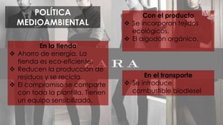 POLÍTICA 
MEDIOAMBIENTAL 
En la tienda 
 Ahorro de energía. La 
tienda es eco-eficiente. 
 Reducen la producción de 
residuos y se recicla. 
 El compromiso se comparte 
con toda la plantilla. Tienen 
un equipo sensibilizado. 
Con el producto 
 Se incorporan tejidos 
ecológicos. 
 El algodón orgánico. 
En el transporte 
 Se introduce 
combustible biodiesel 
 