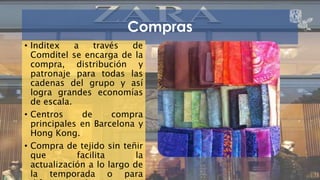 Compras 
• Inditex a través de 
Comditel se encarga de la 
compra, distribución y 
patronaje para todas las 
cadenas del grupo y así 
logra grandes economías 
de escala. 
• Centros de compra 
principales en Barcelona y 
Hong Kong. 
• Compra de tejido sin teñir 
que facilita la 
actualización a lo largo de 
la temporada o para 
diferentes colecciones. 
ZARA 15 
 