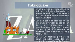 Fabricación 
• En el proceso de producción se 
utiliza tecnología robotizada con 
lo cual se realizan cortes exactos 
y así se obtiene una optimización 
del área de tela. 
• Cuentan con una producción de 
integración vertical, donde el 40% 
de la producción es 
manufacturada en sus propias 
fábricas y el 60% restante se 
abastece desde Europa (35%) y 
Asia (25%). 
• De las 20 fábricas propias, 18 
están ubicadas alrededor del 
ZARA 16 
centro de operación en la Coruña, 
 