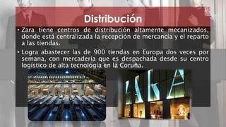 Distribución 
• Zara tiene centros de distribución altamente mecanizados, 
donde está centralizada la recepción de mercancía y el reparto 
a las tiendas. 
• Logra abastecer las de 900 tiendas en Europa dos veces por 
semana, con mercadería que es despachada desde su centro 
logístico de alta tecnología en la Coruña. 
ZARA 17 
 