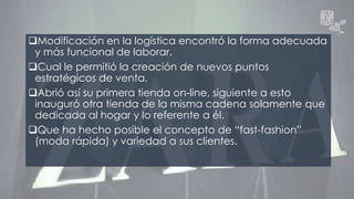 Modificación en la logística encontró la forma adecuada 
y más funcional de laborar. 
Cual le permitió la creación de nuevos puntos 
estratégicos de venta. 
Abrió así su primera tienda on-line, siguiente a esto 
inauguró otra tienda de la misma cadena solamente que 
dedicada al hogar y lo referente a él. 
Que ha hecho posible el concepto de “fast-fashion” 
(moda rápida) y variedad a sus clientes. 
 