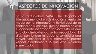 ASPECTOS DE INNOVACIÓN 
En la actualidad ZARA ha llegado al 
liderazgo mundial en distribución y venta de 
moda por la integración y flexibilidad de su 
cadena de suministro, que ha hecho posible 
el concepto de “moda rápida” esto es que 
el ciclo diseño-tienda se ha reducido a 15 
días, con lo que la cadena suministra una 
mayor variedad a sus clientes y puede 
vender exactamente lo que está pidiendo 
el mercado. 
 