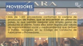 PROVEEDORES 
• Más de 1.500 proveedores conforman la cadena de 
producción de Inditex, que se encuentran en diferentes 
países, lo que permite asegurar una amplia gama de 
productos al cliente. Todos ellos están regidos por valores 
de responsabilidad social y medioambiental que definen 
a Inditex, recogidos en su Código de Conducta de 
Fabricantes y Proveedores. 
 