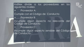 Inditex divide a los proveedores en los 
siguientes niveles: 
• Proveedor A: 
Cumple con el Código de Conducta 
• Proveedor B: 
Incumple algún aspecto no relevante del 
Código de Conducta 
• Proveedor C: 
Incumple algún aspecto sensible del Código 
de Conducta 
 