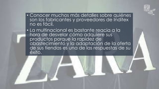 • Conocer muchos más detalles sobre quiénes 
son los fabricantes y proveedores de Inditex 
no es fácil. 
• La multinacional es bastante reacia a la 
hora de desvelar cómo adquiere sus 
productos porque la rapidez de 
abastecimiento y la adaptación de la oferta 
de sus tiendas es una de las respuestas de su 
éxito. 
