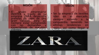 MISIÓN 
• El grupo empresarial 
INDITEX a través de su 
empresa ZARA desarrolla 
prendas de ropa de una 
gran calidad, para así 
siempre estar cumpliendo 
con las demandas y 
expectativas de nuestros 
clientes. 
VISIÓN 
• Ser la empresa de textiles 
líder en el mercado, 
siempre estando a la 
vanguardia, teniendo las 
últimas tendencias en 
moda, así como llegar a 
cualquier zona. 
ZARA 4 
 