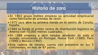 Historia de zara 
En 1963 grupo Inditex empieza su actividad empresarial 
como fabricante de prendas de vestir. 
1975 zara abre su primera tienda en el centro de Coruña, 
España. 
1984 se funda el primer centro de distribución logístico en 
Arteixo con 10,000 metros cuadrados. 
En 1988 empieza a abrir tiendas alrededor de todo el 
mundo, empezando en Portugal, Nueva York (1989), París 
(1990) y México (1992). 
Esta cadena de tiendas cuenta con presencia en los 5 
continentes, en más de 87 países. 
ZARA 5 
 