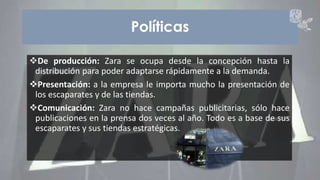 Políticas 
De producción: Zara se ocupa desde la concepción hasta la 
distribución para poder adaptarse rápidamente a la demanda. 
Presentación: a la empresa le importa mucho la presentación de 
los escaparates y de las tiendas. 
Comunicación: Zara no hace campañas publicitarias, sólo hace 
publicaciones en la prensa dos veces al año. Todo es a base de sus 
escaparates y sus tiendas estratégicas. 
ZARA 6 
 