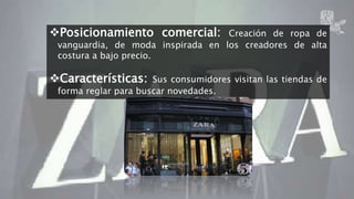 Posicionamiento comercial: Creación de ropa de 
vanguardia, de moda inspirada en los creadores de alta 
costura a bajo precio. 
Características: Sus consumidores visitan las tiendas de 
forma reglar para buscar novedades. 
ZARA 7 
 