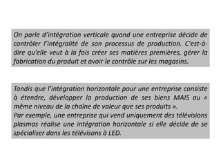 On parle d’intégration verticale quand une entreprise décide de
contrôler l’intégralité de son processus de production. C'est-à-
dire qu’elle veut à la fois créer ses matières premières, gérer la
fabrication du produit et avoir le contrôle sur les magasins.
Tandis que l’intégration horizontale pour une entreprise consiste
à étendre, développer la production de ses biens MAIS au «
même niveau de la chaîne de valeur que ses produits ».
Par exemple, une entreprise qui vend uniquement des télévisions
plasmas réalise une intégration horizontale si elle décide de se
spécialiser dans les télévisons à LED.
 