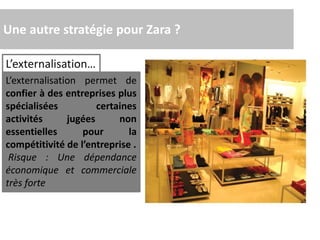 Une autre stratégie pour Zara ?
L’externalisation…
L’externalisation permet de
confier à des entreprises plus
spécialisées certaines
activités jugées non
essentielles pour la
compétitivité de l’entreprise .
Risque : Une dépendance
économique et commerciale
très forte
 