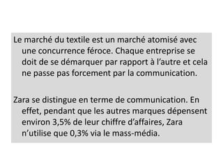 Le marché du textile est un marché atomisé avec
une concurrence féroce. Chaque entreprise se
doit de se démarquer par rapport à l’autre et cela
ne passe pas forcement par la communication.
Zara se distingue en terme de communication. En
effet, pendant que les autres marques dépensent
environ 3,5% de leur chiffre d’affaires, Zara
n’utilise que 0,3% via le mass-média.
 