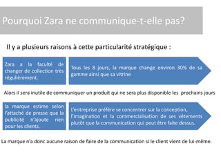 Pourquoi Zara ne communique-t-elle pas?
Il y a plusieurs raisons à cette particularité stratégique :
Zara a la faculté de
changer de collection très
régulièrement.
Tous les 8 jours, la marque change environ 30% de sa
gamme ainsi que sa vitrine
la marque estime selon
l’attaché de presse que la
publicité n’ajoute rien
pour les clients.
L’entreprise préfère se concentrer sur la conception,
l’imagination et la commercialisation de ses vêtements
plutôt que la communication qui peut être faite dessus.
Alors il sera inutile de communiquer un produit qui ne sera plus disponible les prochains jours
La marque n’a donc aucune raison de faire de la communication si le client vient de lui-même.
 