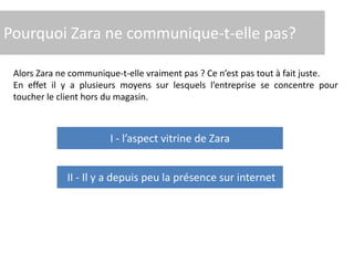 Pourquoi Zara ne communique-t-elle pas?
Alors Zara ne communique-t-elle vraiment pas ? Ce n’est pas tout à fait juste.
En effet il y a plusieurs moyens sur lesquels l’entreprise se concentre pour
toucher le client hors du magasin.
II - Il y a depuis peu la présence sur internet
I - l’aspect vitrine de Zara
 
