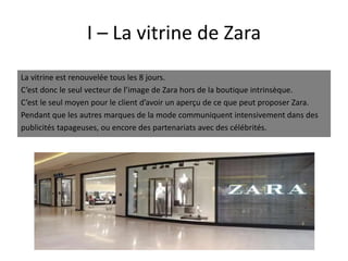 I – La vitrine de Zara
La vitrine est renouvelée tous les 8 jours.
C’est donc le seul vecteur de l’image de Zara hors de la boutique intrinsèque.
C’est le seul moyen pour le client d’avoir un aperçu de ce que peut proposer Zara.
Pendant que les autres marques de la mode communiquent intensivement dans des
publicités tapageuses, ou encore des partenariats avec des célébrités.
 
