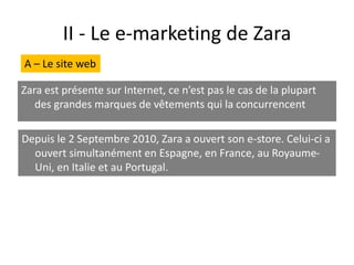II - Le e-marketing de Zara
Zara est présente sur Internet, ce n’est pas le cas de la plupart
des grandes marques de vêtements qui la concurrencent
Depuis le 2 Septembre 2010, Zara a ouvert son e-store. Celui-ci a
ouvert simultanément en Espagne, en France, au Royaume-
Uni, en Italie et au Portugal.
A – Le site web
 