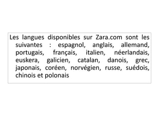 Les langues disponibles sur Zara.com sont les
suivantes : espagnol, anglais, allemand,
portugais, français, italien, néerlandais,
euskera, galicien, catalan, danois, grec,
japonais, coréen, norvégien, russe, suédois,
chinois et polonais
 