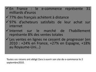 En France : le e-commerce représente 31
milliards d’euros
77% des français achètent à distance
97% d’acheteurs satisfaits de leur achat sur
internet
Internet sur le marché de l’habillement
représente 8% des ventes totales
Les ventes en lignes ne cessent de progresser (en
2010 : +24% en France, +27% en Espagne, +18%
au Royaume-Uni...)
Toutes ces raisons ont obligé Zara à ouvrir son site de e-commerce le 2
septembre2010.
 