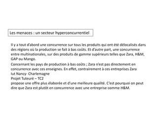 Les menaces : un secteur hyperconcurrentiel
Il y a tout d’abord une concurrence sur tous les produits qui ont été délocalisés dans
des régions où la production se fait à bas coûts. Et d’autre part, une concurrence
entre multinationales, sur des produits de gamme supérieurs telles que Zara, H&M,
GAP ou Mango.
Concernant les pays de production à bas coûts ; Zara n’est pas directement en
concurrence avec ces enseignes. En effet, contrairement à ces entreprises Zara
Iut Nancy- Charlemagne
Projet Tuteuré – TC2
propose une offre plus élaborée et d’une meilleure qualité. C’est pourquoi on peut
dire que Zara est plutôt en concurrence avec une entreprise comme H&M.
 