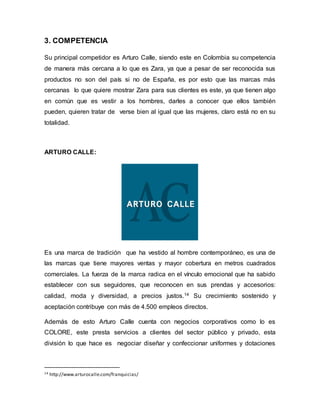 3. COMPETENCIA
Su principal competidor es Arturo Calle, siendo este en Colombia su competencia
de manera más cercana a lo que es Zara, ya que a pesar de ser reconocida sus
productos no son del país si no de España, es por esto que las marcas más
cercanas lo que quiere mostrar Zara para sus clientes es este, ya que tienen algo
en común que es vestir a los hombres, darles a conocer que ellos también
pueden, quieren tratar de verse bien al igual que las mujeres, claro está no en su
totalidad.
ARTURO CALLE:
Es una marca de tradición que ha vestido al hombre contemporáneo, es una de
las marcas que tiene mayores ventas y mayor cobertura en metros cuadrados
comerciales. La fuerza de la marca radica en el vínculo emocional que ha sabido
establecer con sus seguidores, que reconocen en sus prendas y accesorios:
calidad, moda y diversidad, a precios justos.14 Su crecimiento sostenido y
aceptación contribuye con más de 4.500 empleos directos.
Además de esto Arturo Calle cuenta con negocios corporativos como lo es
COLORE, este presta servicios a clientes del sector público y privado, esta
división lo que hace es negociar diseñar y confeccionar uniformes y dotaciones
14 http://www.arturocalle.com/franquicias/
 