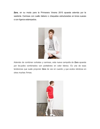Zara, en su moda para la Primavera Verano 2015 apuesta además por la
sastrería. Camisas con cuello italiano o chaquetas estructuradas en tonos suaves
o con ligeros estampados.
Además de combinar corbatas y camisas, esta nueva campaña de Zara apuesta
por los polos combinados con pantalones en color blanco. Es una de esas
tendencias que suele proponer Zara de vez en cuando y que acaba viéndose en
otras muchas firmas.
 