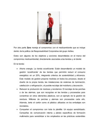 Por otra parte Zara maneja el compromiso con el medioambiente que se incluye
dentro de la política de Responsabilidad Corporativa del grupo Inditex.
Estos son algunos de los objetivos y acciones desarrolladas en el marco del
compromiso medioambiental, directamente asociadas a las tiendas y al cliente:
En la tienda:
 Ahorra energía. La tienda ecoeficiente: Están desarrollando un modelo de
gestión ‘ecoeficiente’ de las tiendas que permitirá reducir el consumo
energético en un 20%, integrando criterios de sostenibilidad y eficiencia.
Este modelo de gestión propone medidas en todos los procesos, desde el
diseño de la propia tienda, las instalaciones de sistemas de iluminación,
calefacción o refrigeración, al posible reciclaje del mobiliario y decoración.
 Reducen la producción de residuos y reciclamos: El reciclaje de las perchas
o de las alarmas, que son recogidas en las tiendas y procesadas para
convertirse en otros elementos plásticos, son un ejemplo de la gestión de
residuos. Millones de perchas y alarmas son procesadas cada año.
Además, tanto el cartón como el plástico utilizados en los embalajes son
reciclados.
 Comparten el compromiso con toda la plantilla: Un equipo sensibilizado.
Campañas de comunicación interna y planes específicos de formación
multimedia para sensibilizar a los empleados en las prácticas sostenibles
 