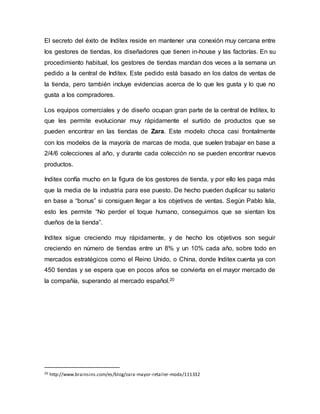 El secreto del éxito de Inditex reside en mantener una conexión muy cercana entre
los gestores de tiendas, los diseñadores que tienen in-house y las factorías. En su
procedimiento habitual, los gestores de tiendas mandan dos veces a la semana un
pedido a la central de Inditex. Este pedido está basado en los datos de ventas de
la tienda, pero también incluye evidencias acerca de lo que les gusta y lo que no
gusta a los compradores.
Los equipos comerciales y de diseño ocupan gran parte de la central de Inditex, lo
que les permite evolucionar muy rápidamente el surtido de productos que se
pueden encontrar en las tiendas de Zara. Este modelo choca casi frontalmente
con los modelos de la mayoría de marcas de moda, que suelen trabajar en base a
2/4/6 colecciones al año, y durante cada colección no se pueden encontrar nuevos
productos.
Inditex confía mucho en la figura de los gestores de tienda, y por ello les paga más
que la media de la industria para ese puesto. De hecho pueden duplicar su salario
en base a “bonus” si consiguen llegar a los objetivos de ventas. Según Pablo Isla,
esto les permite “No perder el toque humano, conseguimos que se sientan los
dueños de la tienda”.
Inditex sigue creciendo muy rápidamente, y de hecho los objetivos son seguir
creciendo en número de tiendas entre un 8% y un 10% cada año, sobre todo en
mercados estratégicos como el Reino Unido, o China, donde Inditex cuenta ya con
450 tiendas y se espera que en pocos años se convierta en el mayor mercado de
la compañía, superando al mercado español.20
20 http://www.brainsins.com/es/blog/zara-mayor-retailer-moda/111332
 