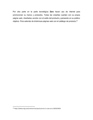 Por otra parte en la parte tecnológica Zara hacen uso de internet para
promocionar su marca y productos. Todas las enseñas cuentan con su propia
página web, diseñadas acorde con el estilo del producto y pensando en su público
objetivo. Pero además de dinámicas páginas web con el catálogo de producto.21
21 https://www.xing.com/communities/posts/analisis-caso-zara-1003329635
 
