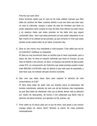 Para los que usan Zara:
Estos hombres saben que la ropa es de mala calidad, piensan que Zara
debe de cambiar las telas, costuras debido a que eso hace que esta ropa
no dure lo suficiente, aunque a pesar de esto los hombres que tiene un
poder adquisitivo para comprar la ropa de Zara viven felices con esta marca
y no esperan hasta que estas prendas se les dañe sino que siguen
comprando Zara, decir que estas personas con ese poder adquisitivo no se
fijan mucho en la calidad de las prendas, ya que compran si mirar que estas
pendas se les acabe antes de ya haber comprado otra.
5. Zara es una marca muy importante a nivel europeo. Cree usted que así es
en Colombia? Justifique su respuesta.
R/ Zara es muy reconocido tiene un nombre que lo hace importante, pero a
pesar de esto no tiene el impacto suficiente que tiene en Europa, ya que
esto es debido a los precios, es decir, en Europa una prenda de Zara puede
costar €10, en comparación de Colombia que estas prendas pueden costar
entre $90.000 a $100.000, esto es debido a que esta ropa de exportada, y
esto hace que a la entrada del país el precio aumente.
6. Que cree que debe hacer Zara para capturar la atención de más
consumidores en Cali?
R/ Zara debe tratar de aptar más sus diseños hacia el estereotipo del
hombre colombiano, además de esto uno de los factores más importantes
es que Zara debe de interactuar más con el cliente, llamar más su atención
por medio de descuentos, de bonos o con publicidad que llame más la
atención de estos hombres, por ejemplo con Dj, actores, etc.
7. Para usted es el precio justo por un par de tenis, unos jeans y una camisa
(manga larga) de marca Zara? Nombre el precio de cada producto
individualmente.
 