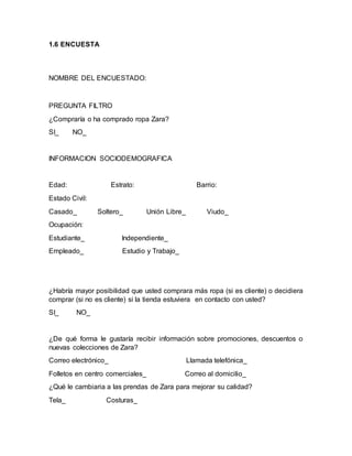 1.6 ENCUESTA
NOMBRE DEL ENCUESTADO:
PREGUNTA FILTRO
¿Compraría o ha comprado ropa Zara?
SI_ NO_
INFORMACION SOCIODEMOGRAFICA
Edad: Estrato: Barrio:
Estado Civil:
Casado_ Soltero_ Unión Libre_ Viudo_
Ocupación:
Estudiante_ Independiente_
Empleado_ Estudio y Trabajo_
¿Habría mayor posibilidad que usted comprara más ropa (si es cliente) o decidiera
comprar (si no es cliente) si la tienda estuviera en contacto con usted?
SI_ NO_
¿De qué forma le gustaría recibir información sobre promociones, descuentos o
nuevas colecciones de Zara?
Correo electrónico_ Llamada telefónica_
Folletos en centro comerciales_ Correo al domicilio_
¿Qué le cambiaria a las prendas de Zara para mejorar su calidad?
Tela_ Costuras_
 