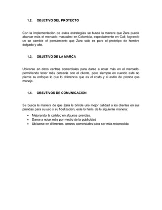 1.2. OBJETIVO DEL PROYECTO
Con la implementación de estas estrategias se busca la manera que Zara pueda
abarcar más el mercado masculino en Colombia, especialmente en Cali; logrando
un se cambie el pensamiento que Zara solo es para el prototipo de hombre
delgado y alto.
1.3. OBJETIVO DE LA MARCA
Ubicarse en otros centros comerciales para darse a notar más en el mercado,
permitiendo tener más cercanía con el cliente, pero siempre en cuando este no
pierda su enfoque lo que lo diferencia que es el costo y el estilo de prenda que
maneja.
1.4. OBEJTIVOS DE COMUNICACION
Se busca la manera de que Zara le brinde una mejor calidad a los clientes en sus
prendas para su uso y su fidelización, este lo haría de la siguiente manera:
 Mejorando la calidad en algunas prendas.
 Darse a notar más por medio de la publicidad
 Ubicarse en diferentes centros comerciales para ser más reconocida
 