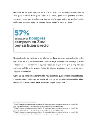 hombres no les gusta comprar ropa. Es por esto que los hombres compran en
Zara para sentirse bien, para estar a la moda, para tener prendas distintas,
compran porque son prendas muy buenas con 4precios justos, porque las tiendas
están bien ubicadas y porque hay una buena atención hacia el cliente.5
Especialmente los hombres o los clientes en Zara compran eventualmente en las
quincenas, en épocas de descuento, cuando llega una colección nueva ya que son
colecciones de temporada y algunas veces se dejan llevar por el impulso del
momento debido a los precios bajos de algunos productos muy comunes como
zapatos y camisetas.
Como ya se mencionó anteriormente, hay un estudio que se realizó encuestando a
2000 personas, en el cual se ve que el 19% de las personas encuestadas nunca
han hecho una compra en Zara, lo cual es un porcentaje bajo.6
4 http://www.trendenciashombre.com/cajon-de-sastre/por-que-compramos-en-zara-un-estudio-de-
mercado-revela-que-el-91-de-los-hombres-ha-comprado-en-zara-alguna-vez
5 http://www.trendenciashombre.com/cajon-de-sastre/por-que-compramos-en-zara-un-estudio-de-
mercado-revela-que-el-91-de-los-hombres-ha-comprado-en-zara-alguna-vez
6 http://www.trendenciashombre.com/cajon-de-sastre/por-que-compramos-en-zara-un-estudio-de-
mercado-revela-que-el-91-de-los-hombres-ha-comprado-en-zara-alguna-vez
 