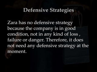 Defensive Strategies
Zara has no defensive strategy
because the company is in good
condition, not in any kind of loss ,
failure or danger. Therefore, it does
not need any defensive strategy at the
moment.
 