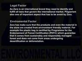5. Legal Factor
As Zara is an international brand they need to identify and
fulfill all laws that govern the international market. Plagiarism
also one of important aspect that has to be avoid by Zara.
6. Enviromental Factor
Zara has make sure that the products and even the material in
the store are created from environment friendly material. For
example the plastic bag is certified by Programme for the
Endorsement of Forest Certification (PEFC) which guarantee
that it comes from sustainably and responsibly managed
forest and does not come from areas undergoing
desertification or deforestation.
 