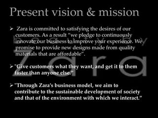 Present vision & mission
 Zara is committed to satisfying the desires of our
customers. As a result “we pledge to continuously
innovate our business to improve your experience. We
promise to provide new designs made from quality
materials that are affordable”.
"Give customers what they want, and get it to them
faster than anyone else.”
"Through Zara’s business model, we aim to
contribute to the sustainable development of society
and that of the environment with which we interact.”
 