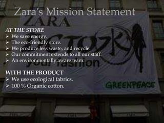 Zara’s Mission Statement
AT THE STORE
 We save energy.
 The eco-friendly store.
 We produce less waste, and recycle.
 Our commitment extends to all our staff.
 An environmentally aware team.
WITH THE PRODUCT
 We use ecological fabrics.
 100 % Organic cotton.
 