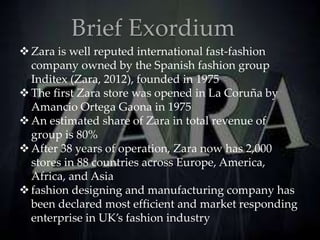 Brief Exordium
Zara is well reputed international fast-fashion
company owned by the Spanish fashion group
Inditex (Zara, 2012), founded in 1975
The first Zara store was opened in La Coruña by
Amancio Ortega Gaona in 1975
An estimated share of Zara in total revenue of
group is 80%
After 38 years of operation, Zara now has 2,000
stores in 88 countries across Europe, America,
Africa, and Asia
fashion designing and manufacturing company has
been declared most efficient and market responding
enterprise in UK’s fashion industry
 