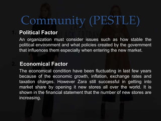 Community (PESTLE)
1. Political Factor
An organization must consider issues such as how stable the
political environment and what policies created by the government
that influences them especially when entering the new market.
2. Economical Factor
The economical condition have been fluctuating in last few years
because of the economic growth, inflation, exchange rates and
taxation charges. However Zara still successful in getting into
market share by opening it new stores all over the world. It is
shown in the financial statement that the number of new stores are
increasing.
 